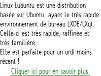 Linux Lubuntu est une distribution  basée sur Ubuntu  ayant le très rapide  environnement de bureau LXDE/LXqt.  Celle-ci est très rapide, raffinée et  très familière.  Elle est parfaite pour un ordi moins  récent ! Cliquer ici pour en savoir plus.