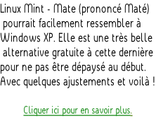 Linux Mint - Mate (prononcé Maté)  pourrait facilement ressembler à  Windows XP. Elle est une très belle  alternative gratuite à cette dernière  pour ne pas être dépaysé au début.  Avec quelques ajustements et voilà !  Cliquer ici pour en savoir plus.