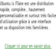 Ubuntu is Mate est une distribution rapide, complète , hautement personnalisable et surtout très facile d’utilisation grâce à une interface  et sa disposition très familières .   Cliquer ici pour en savoir plus.