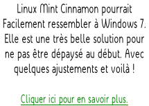 Linux Mint Cinnamon pourrait  Facilement ressembler à Windows 7.   Elle est une très belle solution pour  ne pas être dépaysé au début. Avec  quelques ajustements et voilà !  Cliquer ici pour en savoir plus.