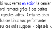 Ici vous verrez en action le dernier  ordi remonté grâce à des petites  capsules vidéos.  Certaines distri- butions Linux sont performantes  sur ces ordis supposé  « dépassés ».