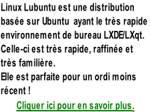 Linux Lubuntu est une distribution  basée sur Ubuntu  ayant le très rapide  environnement de bureau LXDE/LXqt.  Celle-ci est très rapide, raffinée et  très familière.  Elle est parfaite pour un ordi moins  récent ! Cliquer ici pour en savoir plus.