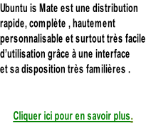Ubuntu is Mate est une distribution rapide, complète , hautement personnalisable et surtout très facile d’utilisation grâce à une interface  et sa disposition très familières .   Cliquer ici pour en savoir plus.