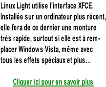 Linux Light utilise l’interface XFCE. Installée sur un ordinateur plus récent, elle fera de ce dernier une monture  très rapide, surtout si elle est à rem- placer Windows Vista, même avec  tous les effets spéciaux et plus…  Cliquer ici pour en savoir plus